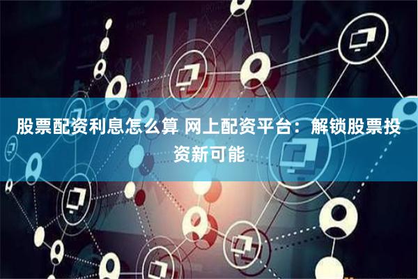 股票配资利息怎么算 网上配资平台：解锁股票投资新可能