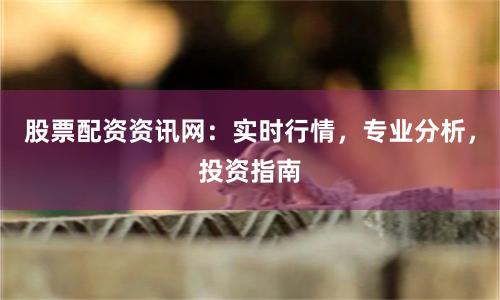 股票配资资讯网：实时行情，专业分析，投资指南