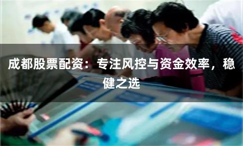成都股票配资：专注风控与资金效率，稳健之选