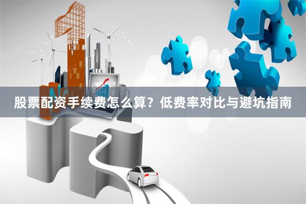 股票配资手续费怎么算？低费率对比与避坑指南